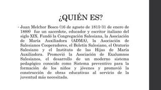 ¿QUIÉN ES?
• Juan Melchor Bosco (16 de agosto de 1815-31 de enero de
1888) fue un sacerdote, educador y escritor italiano del
siglo XIX. Fundó la Congregación Salesiana, la Asociación
de María Auxiliadora (ADMA), la Asociación de
Salesianos Cooperadores, el Boletín Salesiano, el Oratorio
Salesiano y el Instituto de las Hijas de María
Auxiliadora. Promovió la Asociación de Exalumnos
Salesianos, el desarrollo de un moderno sistema
pedagógico conocido como Sistema preventivo para la
formación de los niños y jóvenes y promovió la
construcción de obras educativas al servicio de la
juventud más necesitada.
 