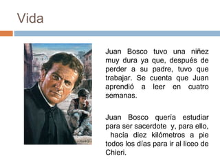 Vida
Juan Bosco tuvo una niñez
muy dura ya que, después de
perder a su padre, tuvo que
trabajar. Se cuenta que Juan
aprendió a leer en cuatro
semanas.
Juan Bosco quería estudiar
para ser sacerdote y, para ello,
hacía diez kilómetros a pie
todos los días para ir al liceo de
Chieri.

 