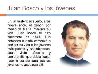 Juan Bosco y los jóvenes
En un misterioso sueño, a los
nueve años, el Señor, por
medio de María, marcará su
vida. Juan Bosco se hizo
sacerdote en 1841. Fue
entonces cuando comenzó a
dedicar su vida a los jóvenes
más pobres y abandonados.
Juan visitó
cárceles y
comprendió que debía hacer
todo lo posible para que los
jóvenes no acabaran allí.

 