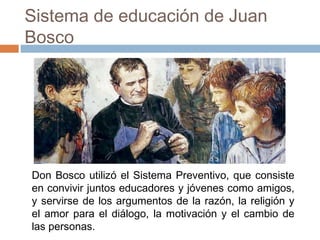 Sistema de educación de Juan
Bosco

Don Bosco utilizó el Sistema Preventivo, que consiste
en convivir juntos educadores y jóvenes como amigos,
y servirse de los argumentos de la razón, la religión y
el amor para el diálogo, la motivación y el cambio de
las personas.

 