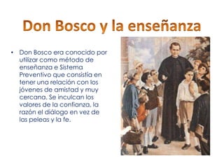 • Don Bosco era conocido por
utilizar como método de
enseñanza e Sistema
Preventivo que consistía en
tener una relación con los
jóvenes de amistad y muy
cercana. Se inculcan los
valores de la confianza, la
razón el diálogo en vez de
las peleas y la fe.

 