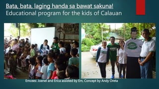 Bata, bata, laging handa sa bawat sakuna!
Educational program for the kids of Calauan
Emcees: Joenel and Erica assisted by Em, Concept by Andy Oreta
 