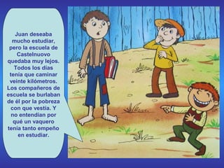 Juan deseaba
mucho estudiar,
pero la escuela de
Castelnuovo
quedaba muy lejos.
Todos los días
tenía que caminar
veinte kilómetros.
Los compañeros de
escuela se burlaban
de él por la pobreza
con que vestía. Y
no entendían por
qué un vaquero
tenía tanto empeño
en estudiar.

 