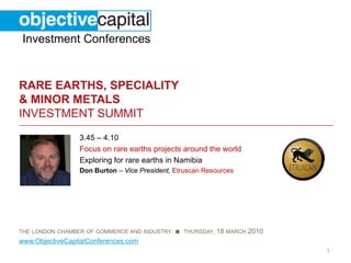 Investment Conferences


RARE EARTHS, SPECIALITY
& MINOR METALS
INVESTMENT SUMMIT
                 3.45 – 4.10
                 Focus on rare earths projects around the world
                 Exploring for rare earths in Namibia
                 Don Burton – Vice President, Etruscan Resources




THE LONDON CHAMBER OF COMMERCE AND INDUSTRY ● THURSDAY,   18 MARCH 2010
www.ObjectiveCapitalConferences.com
                                                                          1
 