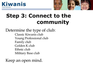 Step 3: Connect to the
          community
Determine the type of club:
     Classic Kiwanis club
     Young Professional club
     Family club
     Golden K club
     Ethnic club
     Military Base club

Keep an open mind.
 