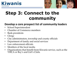 Step 3: Connect to the
              community
Develop a core prospect list of community leaders
•   School Superintendent
•   Chamber of Commerce members
•   Bank presidents
•   Clergy
•   City administrators, township and county officials
•   Department of family and social services
•   Law enforcement officials
•   Members of the local media
•   Organizations that benefit from Kiwanis service, such as the
    YMCA or Boy’s and Girl’s Clubs
 