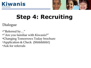 Step 4: Recruiting
Dialogue
•“Referred by…”
•“Are you familiar with Kiwanis?”
•Changing Tomorrows Today brochure
•Application & Check (Shhhhhhh!)
•Ask for referrals
 