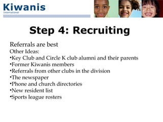 Step 4: Recruiting
Referrals are best
Other Ideas:
•Key Club and Circle K club alumni and their parents
•Former Kiwanis members
•Referrals from other clubs in the division
•The newspaper
•Phone and church directories
•New resident list
•Sports league rosters
 