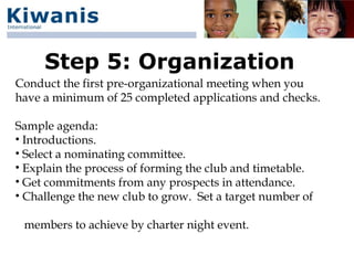 Step 5: Organization
Conduct the first pre-organizational meeting when you
have a minimum of 25 completed applications and checks.

Sample agenda:
• Introductions.
• Select a nominating committee.
• Explain the process of forming the club and timetable.
• Get commitments from any prospects in attendance.
• Challenge the new club to grow. Set a target number of

 members to achieve by charter night event.
 