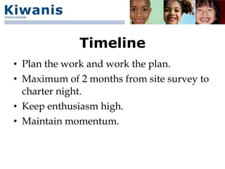 Timeline
• Plan the work and work the plan.
• Maximum of 2 months from site survey to
  charter night.
• Keep enthusiasm high.
• Maintain momentum.
 