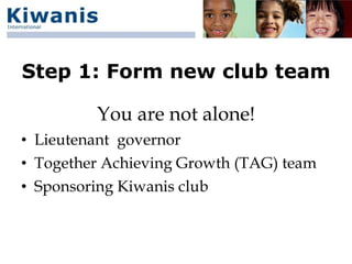 Step 1: Form new club team

         You are not alone!
• Lieutenant governor
• Together Achieving Growth (TAG) team
• Sponsoring Kiwanis club
 