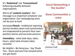 It's 'Relational' not 'Transactional'
balancing equality between                 Social Networking is
organisations.                                 'the leveller'.
We're all 'content creators'. Our
message is as important whatever size
                                          Gives Communities a
organisation. Our campaigning voice               voice
can be just as loud.
Increased Reach - traditional reporting
barriers broken down and communities
are empowered to present their own
positive stories and accurate pictures.
Immediacy - what took days, takes
hours, what took minutes takes
seconds!
                                          Common Craft
Be Helpful – Be Generous - Say Thank      What is Social Media Video
You - Share and you’ll be amazed what
you get back!
 