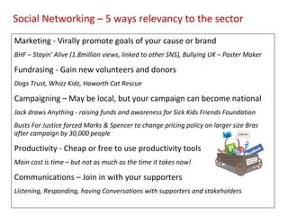 Social Networking – 5 ways relevancy to the sector
Marketing - Virally promote goals of your cause or brand
BHF – Stayin' Alive (1.8million views, linked to other SNS), Bullying UK – Poster Maker

Fundrasing - Gain new volunteers and donors
Dogs Trust, Whizz Kidz, Haworth Cat Rescue

Campaigning – May be local, but your campaign can become national
Jack draws Anything - raising funds and awareness for Sick Kids Friends Foundation
Busts For Justice forced Marks & Spencer to change pricing policy on larger size Bras
after campaign by 30,000 people

Productivity - Cheap or free to use productivity tools
Main cost is time – but not as much as the time it takes now!

Communications – Join in with your supporters
Listening, Responding, having Conversations with supporters and stakeholders
 