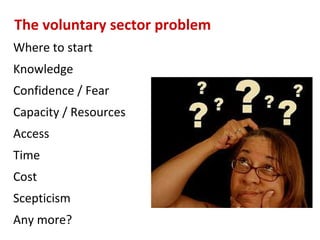 The voluntary sector problem
Where to start
Knowledge
Confidence / Fear
Capacity / Resources
Access
Time
Cost
Scepticism
Any more?
 