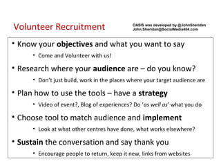 Volunteer Recruitment                        OASIS was developed by @JohnSheridan
                                             John.Sheridan@SocialMedia404.com



• Know your objectives and what you want to say
      • Come and Volunteer with us!

• Research where your audience are – do you know?
      • Don’t just build, work in the places where your target audience are

• Plan how to use the tools – have a strategy
      • Video of event?, Blog of experiences? Do ‘as well as’ what you do

• Choose tool to match audience and implement
      • Look at what other centres have done, what works elsewhere?

• Sustain the conversation and say thank you
      • Encourage people to return, keep it new, links from websites
 