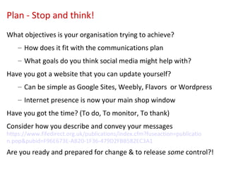 Plan - Stop and think!
What objectives is your organisation trying to achieve?
    – How does it fit with the communications plan
    – What goals do you think social media might help with?
Have you got a website that you can update yourself?
    – Can be simple as Google Sites, Weebly, Flavors or Wordpress
    – Internet presence is now your main shop window
Have you got the time? (To do, To monitor, To thank)
Consider how you describe and convey your messages
https://www.fifedirect.org.uk/publications/index.cfm?fuseaction=publicatio
n.pop&pubid=F96E673E-AB20-1F36-479D2FBB582EC3A1
Are you ready and prepared for change & to release some control?!
 