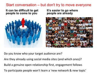 Start conversation – but don't try to move everyone
 It can be difficult to get     It’s easier to go where
 people to come to you          people are already




Do you know who your target audience are?
Are they already using social media sites (and which ones)?
Build a genuine open relationship first, engagement follows
To participate people won't learn a 'new network & new topic'
 