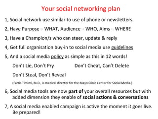 Your social networking plan
1, Social network use similar to use of phone or newsletters.
2, Have Purpose – WHAT, Audience – WHO, Aims – WHERE
3, Have a Champion/s who can steer, update & reply
4, Get full organisation buy-in to social media use guidelines
              Step 2 – Pick one goal to pursue
5, And a social media policy as simple as this in 12 words!
   Don’t Lie, Don’t Pry                         Don’t Cheat, Can’t Delete
   Don’t Steal, Don’t Reveal
   (Farris Timimi, M.D., is medical director for the Mayo Clinic Center for Social Media.)

6, Social media tools are now part of your overall resources but with
    added dimension they enable of social actions & conversations
7, A social media enabled campaign is active the moment it goes live.
    Be prepared!
 