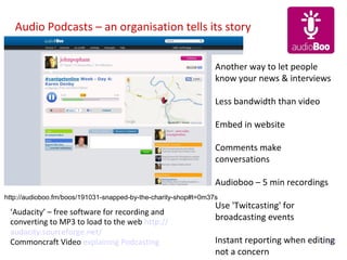 Audio Podcasts – an organisation tells its story


                                                                 Another way to let people
                                                                 know your news & interviews

                                                                 Less bandwidth than video

                                                                 Embed in website

                                                                 Comments make
                                                                 conversations

                                                                 Audioboo – 5 min recordings
http://audioboo.fm/boos/191031-snapped-by-the-charity-shop#t=0m37s
                                                                 Use 'Twitcasting' for
 ‘Audacity’ – free software for recording and
 converting to MP3 to load to the web http://
                                                                 broadcasting events
 audacity.sourceforge.net/
 Commoncraft Video explaining Podcasting                         Instant reporting when editing
                                                                                           Visit
                                                                 not a concern
 