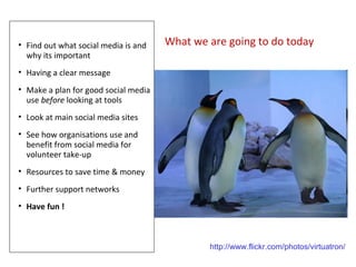 • Find out what social media is and   What we are going to do today
  why its important
• Having a clear message
• Make a plan for good social media
  use before looking at tools
• Look at main social media sites
• See how organisations use and
  benefit from social media for
  volunteer take-up
• Resources to save time & money
• Further support networks
• Have fun !



                                              http://www.flickr.com/photos/virtuatron/
 