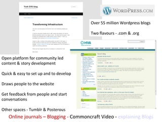 Over 55 million Wordpress blogs

                                        Two flavours - .com & .org




Open platform for community led
content & story development

Quick & easy to set up and to develop

Draws people to the website

Get feedback from people and start
conversations

Other spaces - Tumblr & Posterous
   Online journals – Blogging - Commoncraft Video - explaining Blogs
 