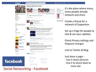 It’s the place where many,
                                  many people already
                                  network and share

                                  Create a Group for a
                                  network of Supporters

                                  Set up a Page for people to
                                  Like & see your updates

                                  Check Privacy settings and
                                  frequent changes

                                  Link to Twitter & Blog

                                  Just Have a page -
                Busts     Dog’s   - Use it share pictures
                For       Trust   - Use it to direct back to
                Justice
                                        main site
Social Networking - Facebook
 