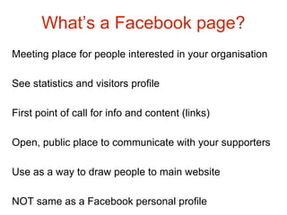 What’s a Facebook page?
Meeting place for people interested in your organisation

See statistics and visitors profile

First point of call for info and content (links)

Open, public place to communicate with your supporters

Use as a way to draw people to main website

NOT same as a Facebook personal profile
 