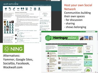 Host your own Social
                        Network
                        Communities building
                        their own spaces
                        - for discussion
                        - sharing
                        - shows belonging




Alternatives:
Yammer, Google Sites,
SocialGo, Facebook,
Wackwall.com
 