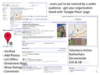 ..even just to be noticed by a wider
                    audience - get your organisation
                    listed with 'Google Place' page




- Verified                         Voluntary Action
- Add Photos                       Rotherham
- List Offers                      Derwentside
- Streetview Maps                  CVS & VB here
- Show Ratings
- Comments
 