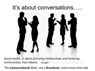 It’s about conversations…..




Social media…is about pursuing relationships and fostering
communities. Paul Adams, Google - http://thinkoutsidein.com/blog
'The Conversational Web', not a Broadcast. Listen more than talk
 