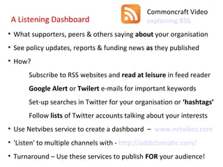 Commoncraft Video
 A Listening Dashboard                        explaining RSS
• What supporters, peers & others saying about your organisation
• See policy updates, reports & funding news as they published
• How?
      Subscribe to RSS websites and read at leisure in feed reader
      Google Alert or Twilert e-mails for important keywords
      Set-up searches in Twitter for your organisation or ‘hashtags’
      Follow lists of Twitter accounts talking about your interests
• Use Netvibes service to create a dashboard – www.netvibes.com
• 'Listen' to multiple channels with - http://addictomatic.com/
• Turnaround – Use these services to publish FOR your audience!
 