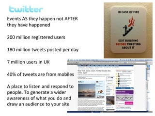 Events AS they happen not AFTER
they have happened

200 million registered users

180 million tweets posted per day

7 million users in UK

40% of tweets are from mobiles

A place to listen and respond to
people. To generate a wider
awareness of what you do and
draw an audience to your site
 