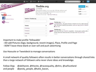 Important to make profile 'followable'
- DO add Pictures (logo, background, recent images), Place, Profile and Page
- DON'T leave these blank or over-sell and push advertising

Use Hoosuite or Tweetdeck to manage conversations

A small network of quality followers often results in better conversations through shared links
than a large network of followers who never share ideas and knowledge.

Follow Orgs   @abilitynet, @thesite, @raceequality, @ehrc, @saifscotland
and people    @pesky_people, @katie_bacon,
 