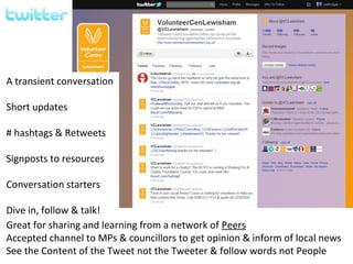 A transient conversation

Short updates

# hashtags & Retweets

Signposts to resources

Conversation starters

Dive in, follow & talk!
Great for sharing and learning from a network of Peers
Accepted channel to MPs & councillors to get opinion & inform of local news
See the Content of the Tweet not the Tweeter & follow words not People
 