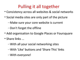 Pulling it all together
• Consistency across all websites & social networks
• Social media sites are only part of the picture
   – Make sure your core website is current
   – Don't forget the offline
• Add organisation to Google Places or Foursquare
• Share links ...
   – With all your social networking sites
   – With 'Like' buttons and 'Share This' links
   – With everyone!
 