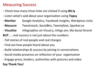 Measuring Success
- Check how many times links are clicked if using Bit.ly
- Listen what's said about your organisation using Topsy
- Monitor        Google Analytics, Facebook Insights, Wordpress visits
- Measure        Tweetreach, SocialBro, Twentyfeet, Sparkwi.se
- Visualize      Infographics on Visual.y, Infogr.am, My Social Strand
BUT …. real success is not just about the numbers
- Tell stories of real people and real changes
- Find out how people heard about you
- Build relationships & success by joining in conversations
- Social media presence an reflection of your organisation
- Engage press, funders, authorities with pictures and video
Say Thank You!
 