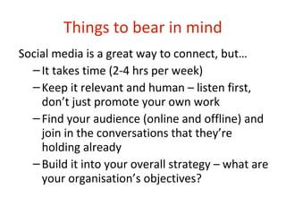 Things to bear in mind
Social media is a great way to connect, but…
  – It takes time (2-4 hrs per week)
  – Keep it relevant and human – listen first,
    don’t just promote your own work
  – Find your audience (online and offline) and
    join in the conversations that they’re
    holding already
  – Build it into your overall strategy – what are
    your organisation’s objectives?
 