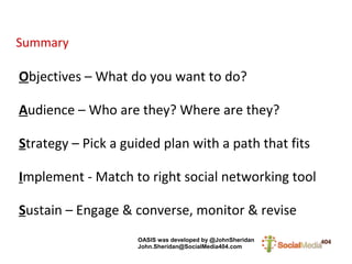 Summary

Objectives – What do you want to do?

Audience – Who are they? Where are they?

Strategy – Pick a guided plan with a path that fits

Implement - Match to right social networking tool

Sustain – Engage & converse, monitor & revise
                    OASIS was developed by @JohnSheridan
                    John.Sheridan@SocialMedia404.com
 