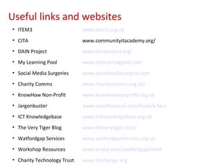 Useful links and websites
• ITEM3                      www.item3.org.uk
• CITA                       www.communityitacademy.org/
• DAIN Project               www.dainproject.org/
• My Learning Pool           www.mylearningpool.com
• Social Media Surgeries     www.socialmediasurgery.com
• Charity Comms              www.charitycomms.org.uk/
• KnowHow Non-Profit         www.knowhownonprofit.org.uk
• Jargonbuster               www.socialbysocial.com/book/a-to-z
• ICT Knowledgebase          www.ictknowledgebase.org.uk
• The Very Tiger Blog        www.theverytiger.com/
• Watfordgap Services        www.watfordgapservices.org.uk
• Workshop Resources         www.scribd.com/watfordgap/shelf
• Charity Technology Trust   www.ctxchange.org
 