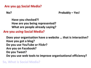 Are you on Social Media?
  No?                                   Probably – Yes!

     Have you checked?!
     How are you being represented?
     What are people already saying?
Are you using Social Media?
  Does your organisation have a website … that is interactive?
  Have you got a blog?
  Do you use YouTube or Flickr?
  Are you on Facebook?
  Do you Tweet?
  Do you use web tools to improve organisational efficiency?
So, What is Social Media?
 