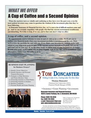 WHAT WE OFFER
A Cup of Coffee and a Second Opinion
 When the markets turn as volatile and confusing as they have over the past year, even the
most patient investors may come to question the wisdom of the investment plan that they’ve
been following.
 At Doncaster Insurance & Financial Services, Inc., we’ve seen a lot of difficult markets come and
go. And we can certainly empathize with people who find the current environment troublesome
and disturbing. We’d like to help, if we can, and to that end, here’s what we offer:

A cup of coffee, and a second opinion.
  By appointment, you’re welcome to come in and sit with us for a while. We’ll ask you to
outline your financial goals-what your investment portfolio is intended to do for you. Then
we’ll review the portfolio for and with you. If we think your investments continue to be well-
suited to your long-term goals-in spite of the current market turmoil-we’ll gladly tell you so,
and send you on your way. If, on the other hand, we think some of your investments no longer
fit with your goals, we’ll explain why, in plain English. And, if you like, we’ll recommend some
alternatives. Either way, the coffee is on us.




 BUSINESS EXIT PLANNING
        for Business Owners*
 1.) Identify Owner Objectives
 2.) Identify Business and Personal
     Financial Resources
 3.) Strategies to Help Maximize
     and Protect Business Value
                                                    TOM DONCASTER
                                                      Telling It Like It Is, Caring Like No One Else
 4.) Ownership Transfers to Third Parties
 5.) Ownership Transfers to Insiders                                      Thomas Doncaster
 6.) Business Continuity                                           Chartered Life Underwriter (CLU)
 7.) Personal Wealth and Estate Planning                           Chartered Wealth Manager (CWM)

                                                     • Insurance • Estate Planning • Investments
                                                   Doncaster Insurance and Financial Services
                                                   1020 N. Center Parkway, Ste. C, Kennewick, WA 99336

                                                   Phone: (509) 735-9518                          Office of Supervisory Jurisdiction:
                                                   Fax: (509) 735-9503                            12636 High Bluff Dr., Ste. 100
                                                                                                  San Diego, CA 92130
                                                   e-mail: Tdoncaster@ifgrr.com                   Phone: 858-436-3180
                                                                                                  Fax: 858-481-9033
                                                   web: www.tomdoncaster.com
                                                       Securities and advisory services through Independent Financial Group LLC, a
                                                     registered broker/dealer and investment advisor. Member FINRA/SIPC. Doncaster
Kevin, Tom and Jonathan Doncaster                   Insurance and Financial Services and Independent Financial Group are not affiliated.

                                        Monday - Thursday 9 a.m. to 4 p.m.
 