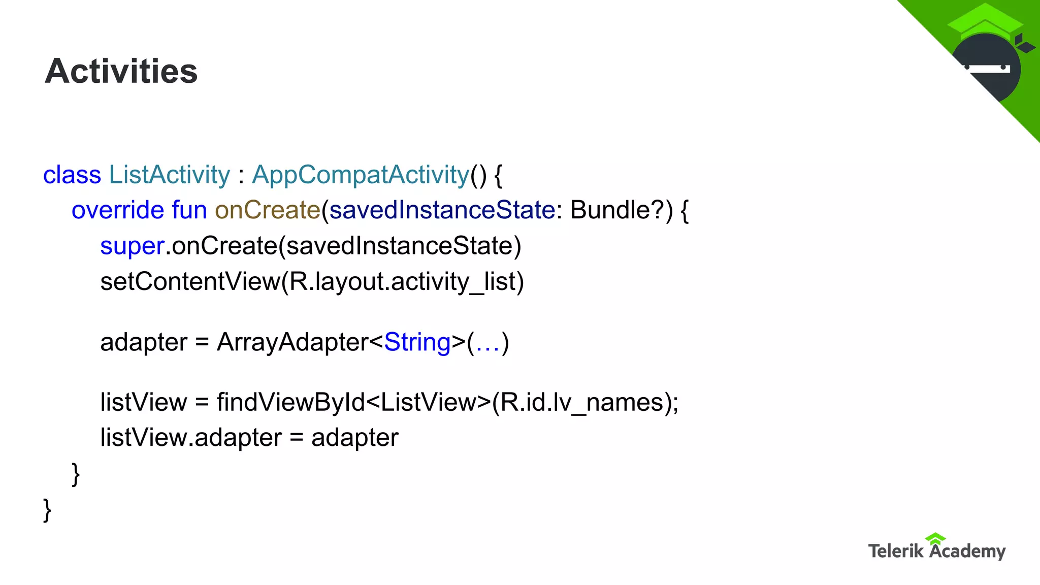 Activities
class ListActivity : AppCompatActivity() {
override fun onCreate(savedInstanceState: Bundle?) {
super.onCreate(savedInstanceState)
setContentView(R.layout.activity_list)
adapter = ArrayAdapter<String>(…)
listView = findViewById<ListView>(R.id.lv_names);
listView.adapter = adapter
}
}
 