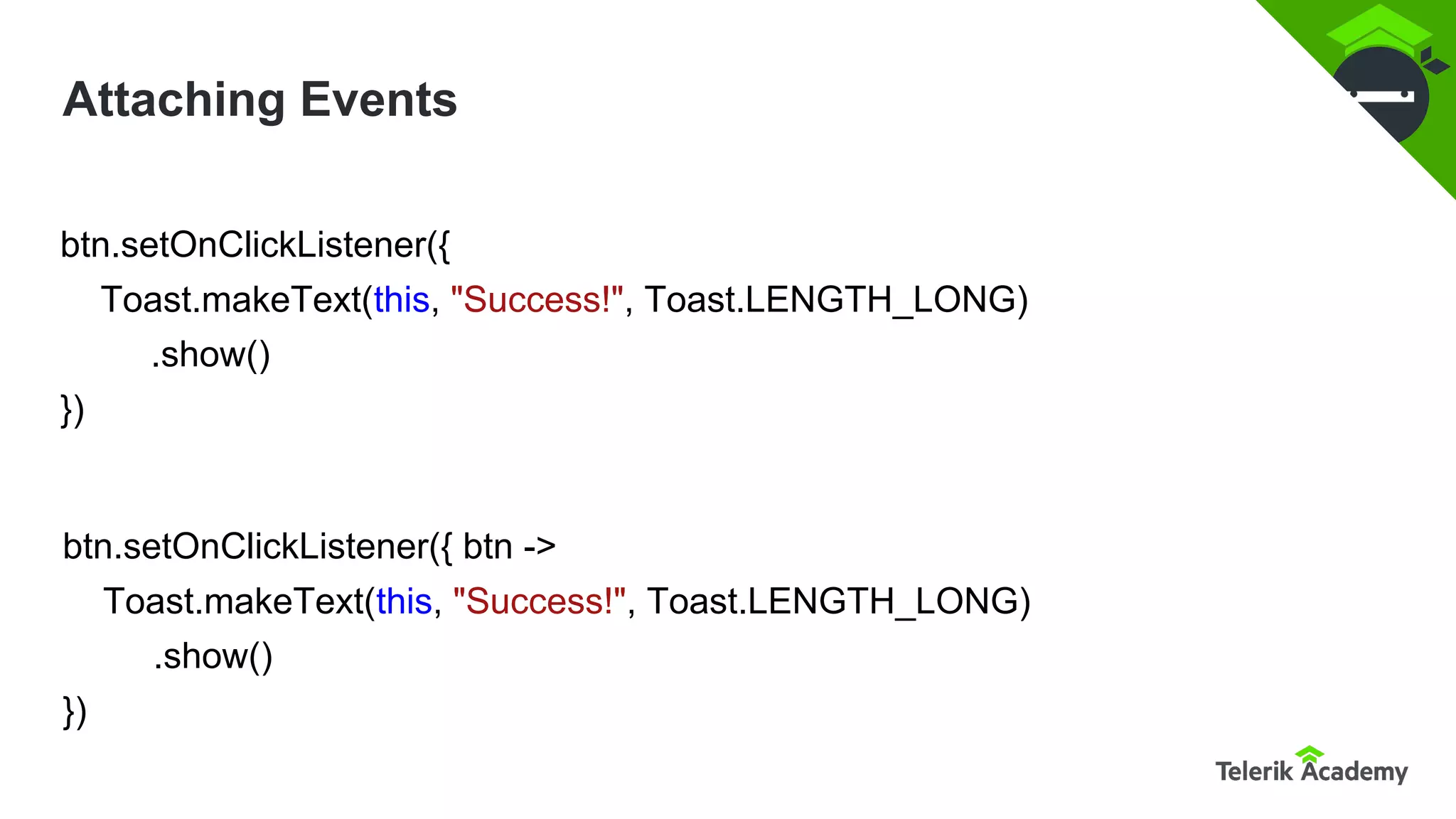 Attaching Events
btn.setOnClickListener({
Toast.makeText(this, "Success!", Toast.LENGTH_LONG)
.show()
})
btn.setOnClickListener({ btn ->
Toast.makeText(this, "Success!", Toast.LENGTH_LONG)
.show()
})
 