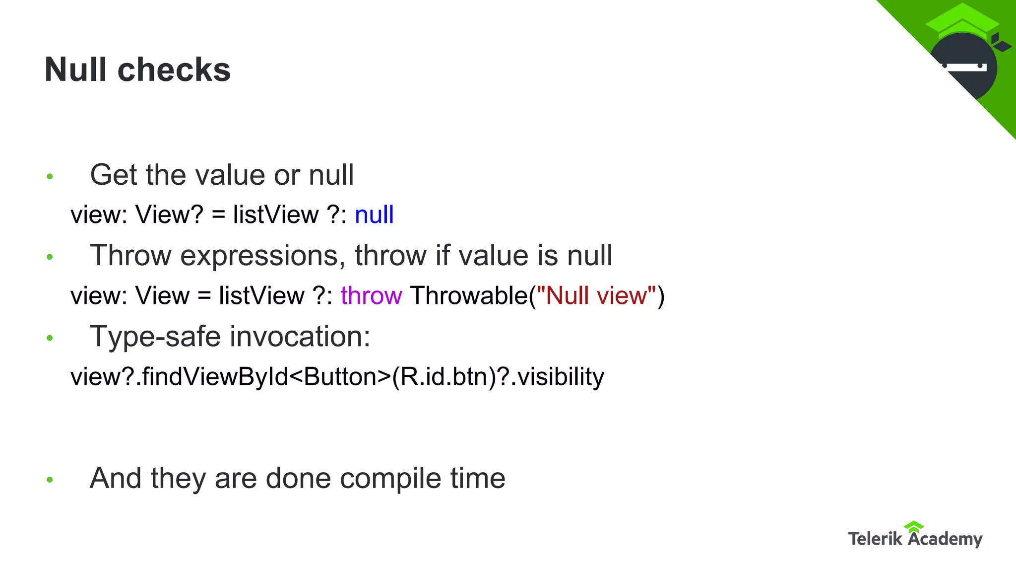 Null checks
• Get the value or null
view: View? = listView ?: null
• Throw expressions, throw if value is null
view: View = listView ?: throw Throwable("Null view")
• Type-safe invocation:
view?.findViewById<Button>(R.id.btn)?.visibility
• And they are done compile time
 