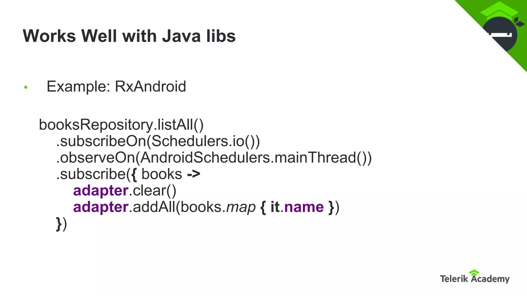 Works Well with Java libs
booksRepository.listAll()
.subscribeOn(Schedulers.io())
.observeOn(AndroidSchedulers.mainThread())
.subscribe({ books ->
adapter.clear()
adapter.addAll(books.map { it.name })
})
• Example: RxAndroid
 