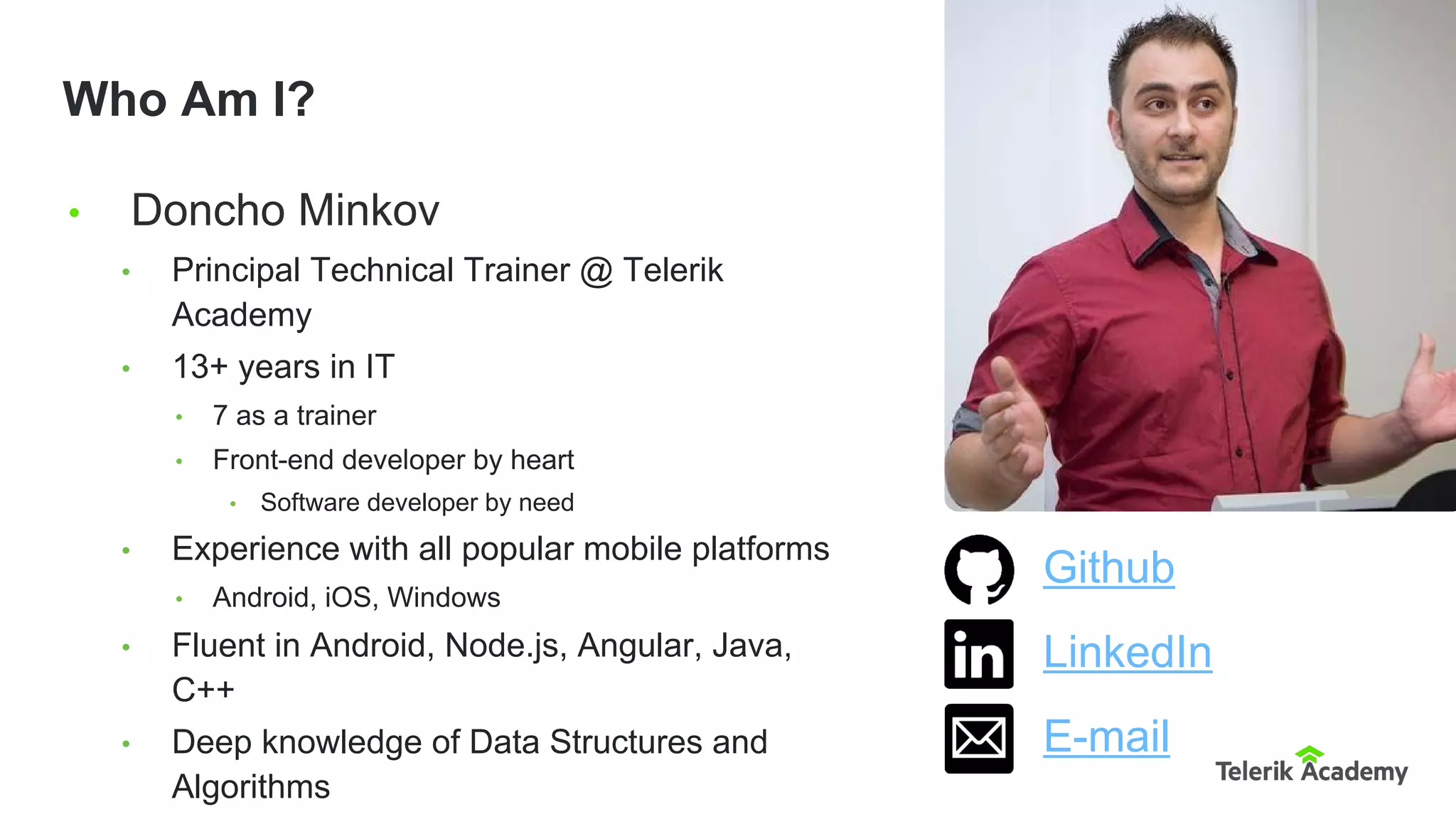 • Doncho Minkov
• Principal Technical Trainer @ Telerik
Academy
• 13+ years in IT
• 7 as a trainer
• Front-end developer by heart
• Software developer by need
• Experience with all popular mobile platforms
• Android, iOS, Windows
• Fluent in Android, Node.js, Angular, Java,
C++
• Deep knowledge of Data Structures and
Algorithms
Who Am I?
Github
LinkedIn
E-mail
 