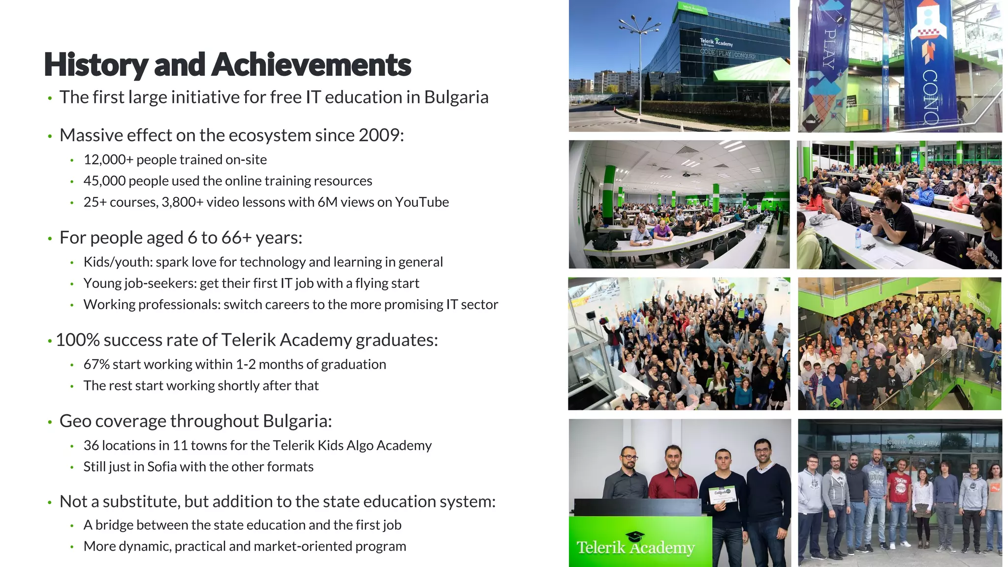 • The first large initiative for free IT education in Bulgaria
• Massive effect on the ecosystem since 2009:
• 12,000+ people trained on-site
• 45,000 people used the online training resources
• 25+ courses, 3,800+ video lessons with 6M views on YouTube
• For people aged 6 to 66+ years:
• Kids/youth: spark love for technology and learning in general
• Young job-seekers: get their first IT job with a flying start
• Working professionals: switch careers to the more promising IT sector
• 100% success rate of Telerik Academy graduates:
• 67% start working within 1-2 months of graduation
• The rest start working shortly after that
• Geo coverage throughout Bulgaria:
• 36 locations in 11 towns for the Telerik Kids Algo Academy
• Still just in Sofia with the other formats
• Not a substitute, but addition to the state education system:
• A bridge between the state education and the first job
• More dynamic, practical and market-oriented program
 