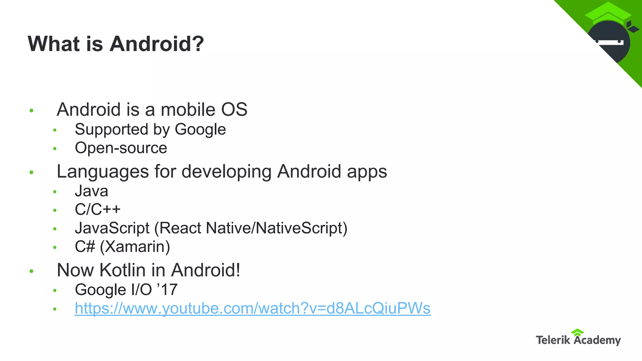 What is Android?
• Android is a mobile OS
• Supported by Google
• Open-source
• Languages for developing Android apps
• Java
• C/C++
• JavaScript (React Native/NativeScript)
• C# (Xamarin)
• Now Kotlin in Android!
• Google I/O ’17
• https://www.youtube.com/watch?v=d8ALcQiuPWs
 
