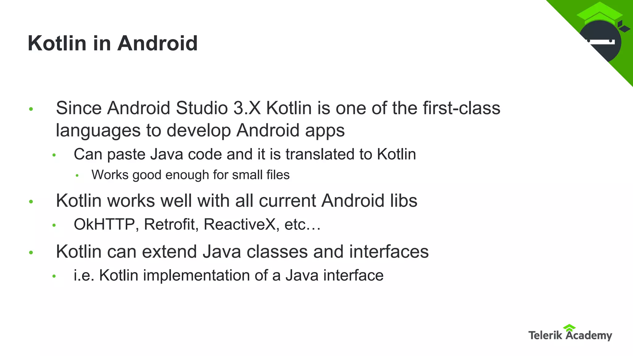 Kotlin in Android
• Since Android Studio 3.X Kotlin is one of the first-class
languages to develop Android apps
• Can paste Java code and it is translated to Kotlin
• Works good enough for small files
• Kotlin works well with all current Android libs
• OkHTTP, Retrofit, ReactiveX, etc…
• Kotlin can extend Java classes and interfaces
• i.e. Kotlin implementation of a Java interface
 