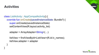 Activities
class ListActivity : AppCompatActivity() {
override fun onCreate(savedInstanceState: Bundle?) {
super.onCreate(savedInstanceState)
setContentView(R.layout.activity_list)
adapter = ArrayAdapter<String>(…)
listView = findViewById<ListView>(R.id.lv_names);
listView.adapter = adapter
}
}
 